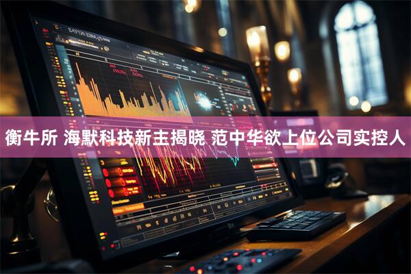 衡牛所 海默科技新主揭晓 范中华欲上位公司实控人