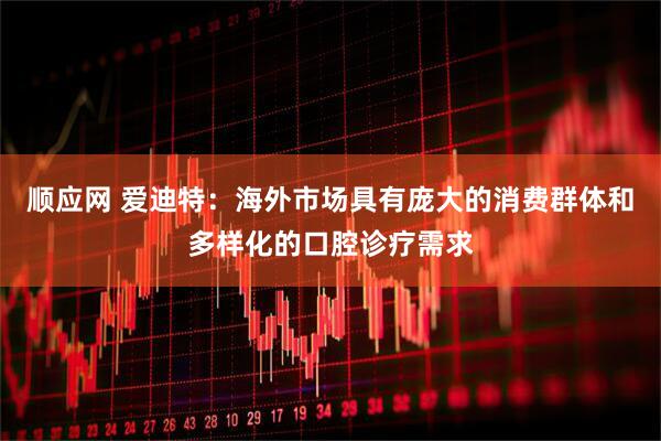 顺应网 爱迪特：海外市场具有庞大的消费群体和多样化的口腔诊疗需求