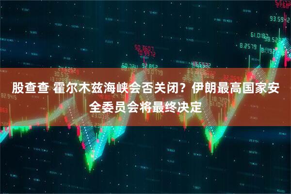股查查 霍尔木兹海峡会否关闭？伊朗最高国家安全委员会将最终决定