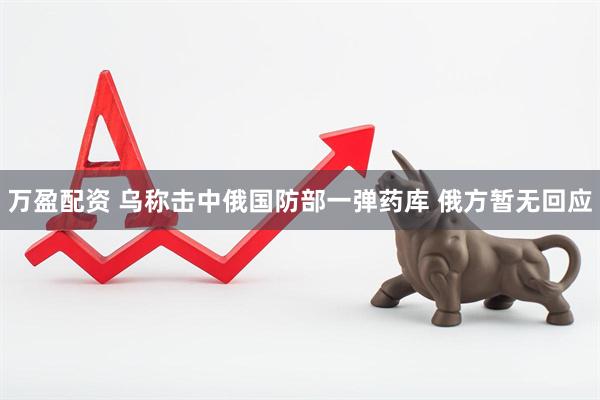 万盈配资 乌称击中俄国防部一弹药库 俄方暂无回应