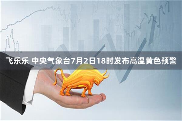 飞乐乐 中央气象台7月2日18时发布高温黄色预警