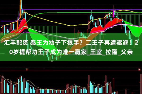 汇丰配资 泰王为幼子下狠手？二王子再遭驱逐！20岁提帮功王子成为唯一赢家_王室_拉隆_父亲