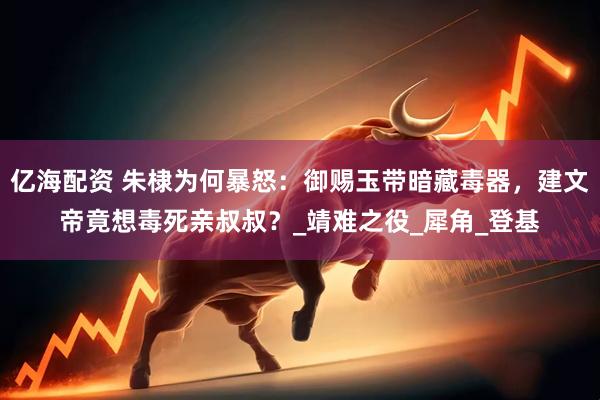 亿海配资 朱棣为何暴怒：御赐玉带暗藏毒器，建文帝竟想毒死亲叔叔？_靖难之役_犀角_登基