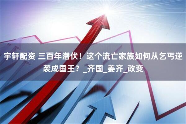 宇轩配资 三百年潜伏！这个流亡家族如何从乞丐逆袭成国王？_齐国_姜齐_政变