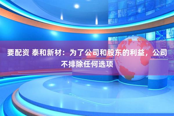 要配资 泰和新材：为了公司和股东的利益，公司不排除任何选项