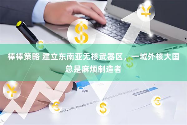 棒棒策略 建立东南亚无核武器区，一域外核大国总是麻烦制造者