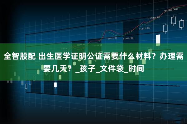 全智股配 出生医学证明公证需要什么材料？办理需要几天？_孩子_文件袋_时间