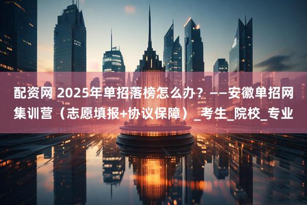 配资网 2025年单招落榜怎么办？——安徽单招网集训营（志愿填报+协议保障）_考生_院校_专业