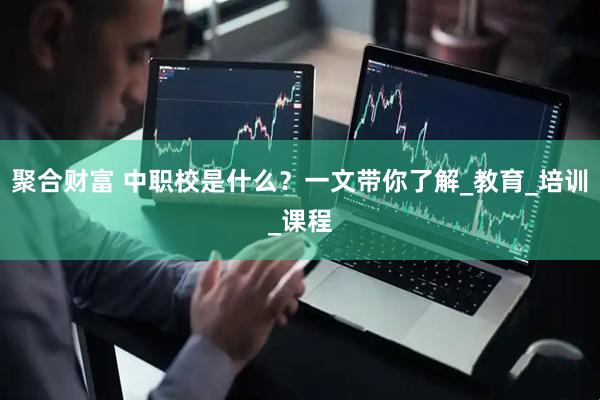 聚合财富 中职校是什么？一文带你了解_教育_培训_课程