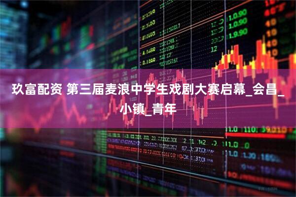 玖富配资 第三届麦浪中学生戏剧大赛启幕_会昌_小镇_青年