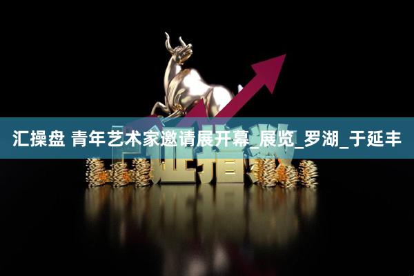 汇操盘 青年艺术家邀请展开幕_展览_罗湖_于延丰