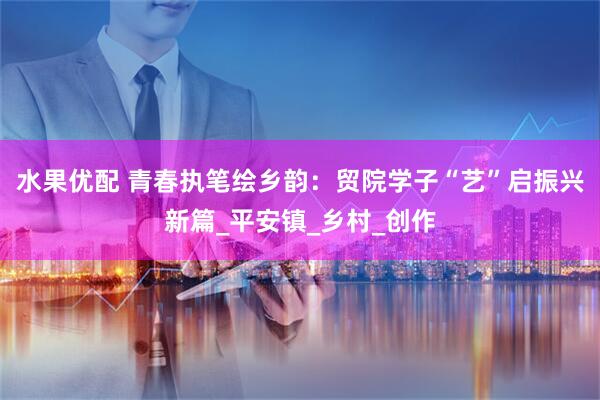 水果优配 青春执笔绘乡韵：贸院学子“艺”启振兴新篇_平安镇_乡村_创作