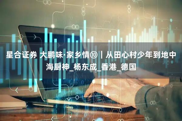 星合证券 大鹏味·家乡情⑩｜从田心村少年到地中海厨神_杨东成_香港_德国