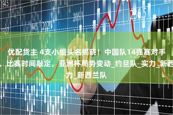 优配货主 4支小组头名揭晓！中国队14强赛对手确定，比赛时间敲定，亚洲杯局势变动_约旦队_实力_新西兰队