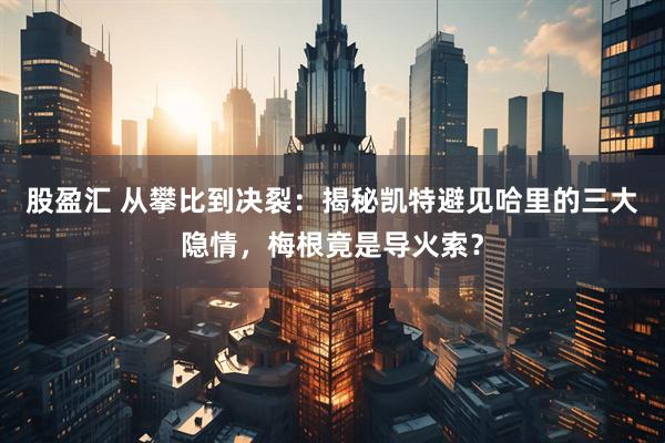 股盈汇 从攀比到决裂：揭秘凯特避见哈里的三大隐情，梅根竟是导火索？