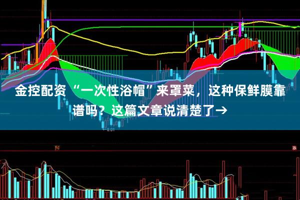 金控配资 “一次性浴帽”来罩菜，这种保鲜膜靠谱吗？这篇文章说清楚了→