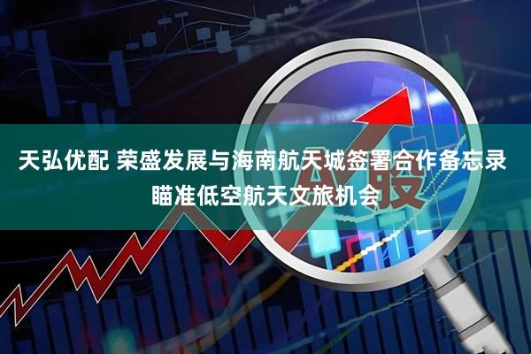 天弘优配 荣盛发展与海南航天城签署合作备忘录 瞄准低空航天文旅机会