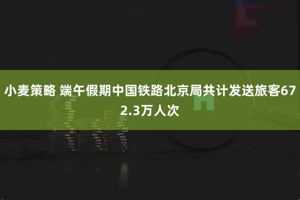 小麦策略 端午假期中国铁路北京局共计发送旅客672.3万人次