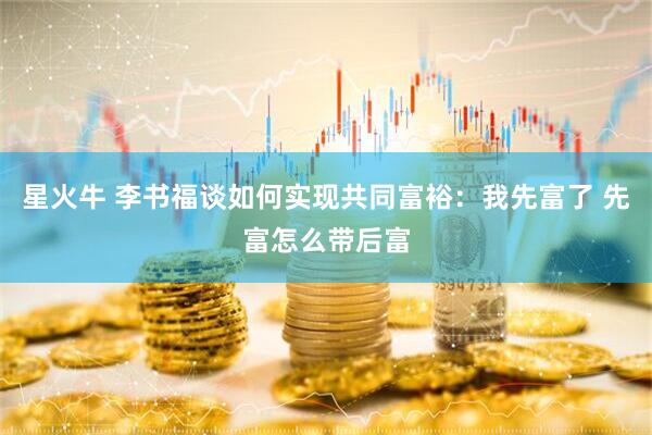 星火牛 李书福谈如何实现共同富裕：我先富了 先富怎么带后富