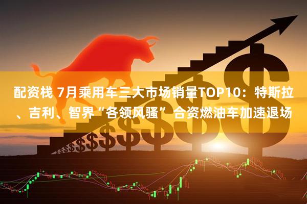 配资栈 7月乘用车三大市场销量TOP10：特斯拉、吉利、智界“各领风骚” 合资燃油车加速退场