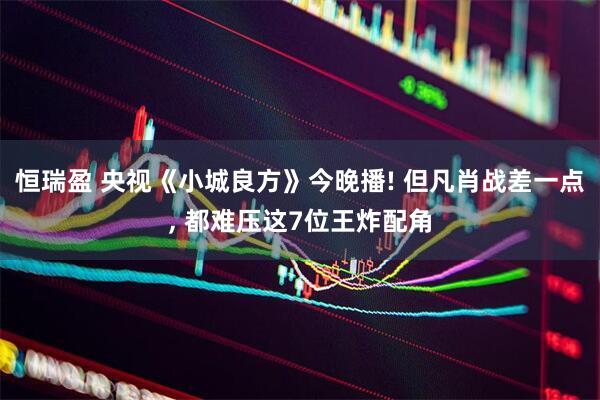 恒瑞盈 央视《小城良方》今晚播! 但凡肖战差一点, 都难压这7位王炸配角