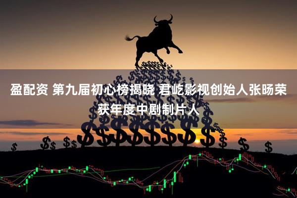 盈配资 第九届初心榜揭晓 君屹影视创始人张旸荣获年度中剧制片人