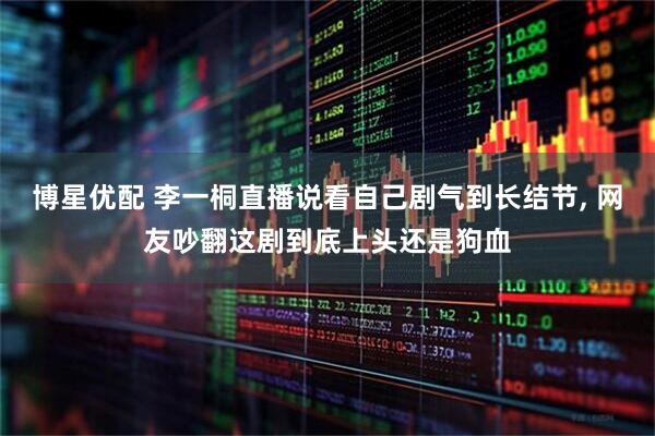 博星优配 李一桐直播说看自己剧气到长结节, 网友吵翻这剧到底上头还是狗血